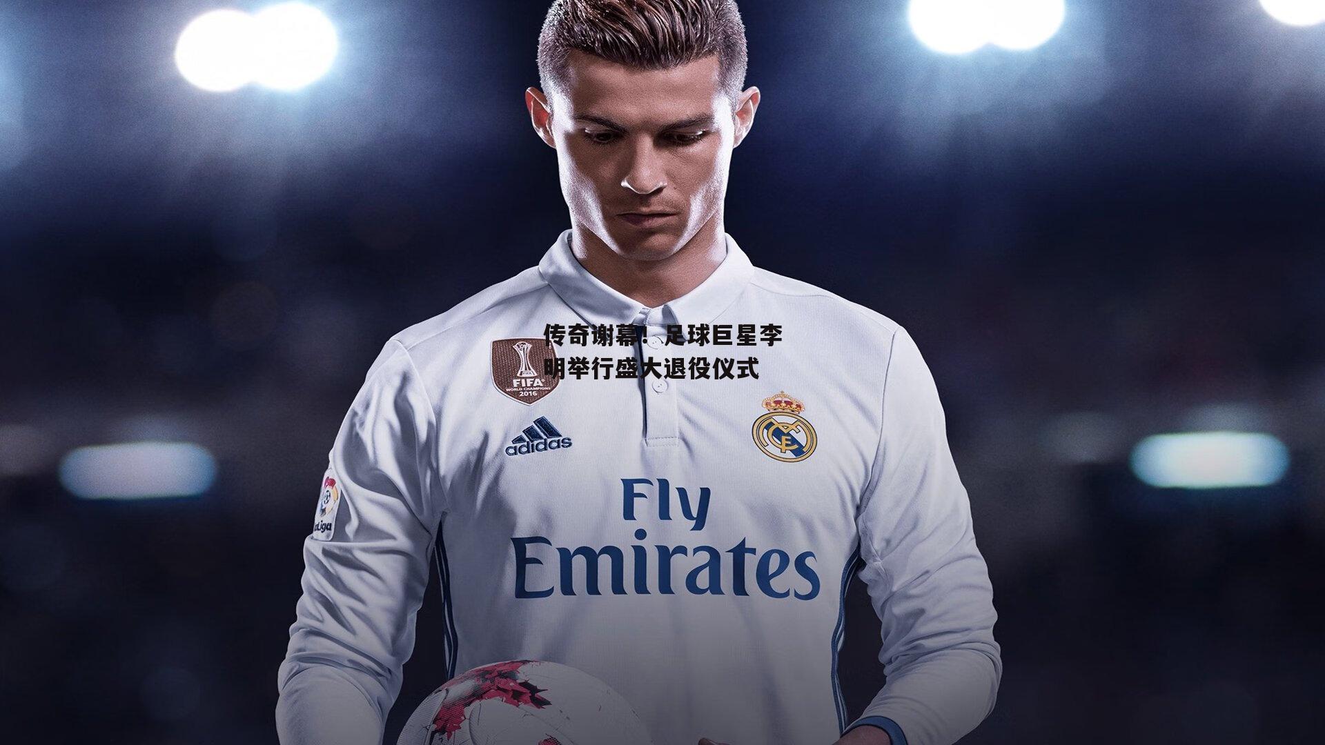 传奇谢幕！足球巨星李明举行盛大退役仪式