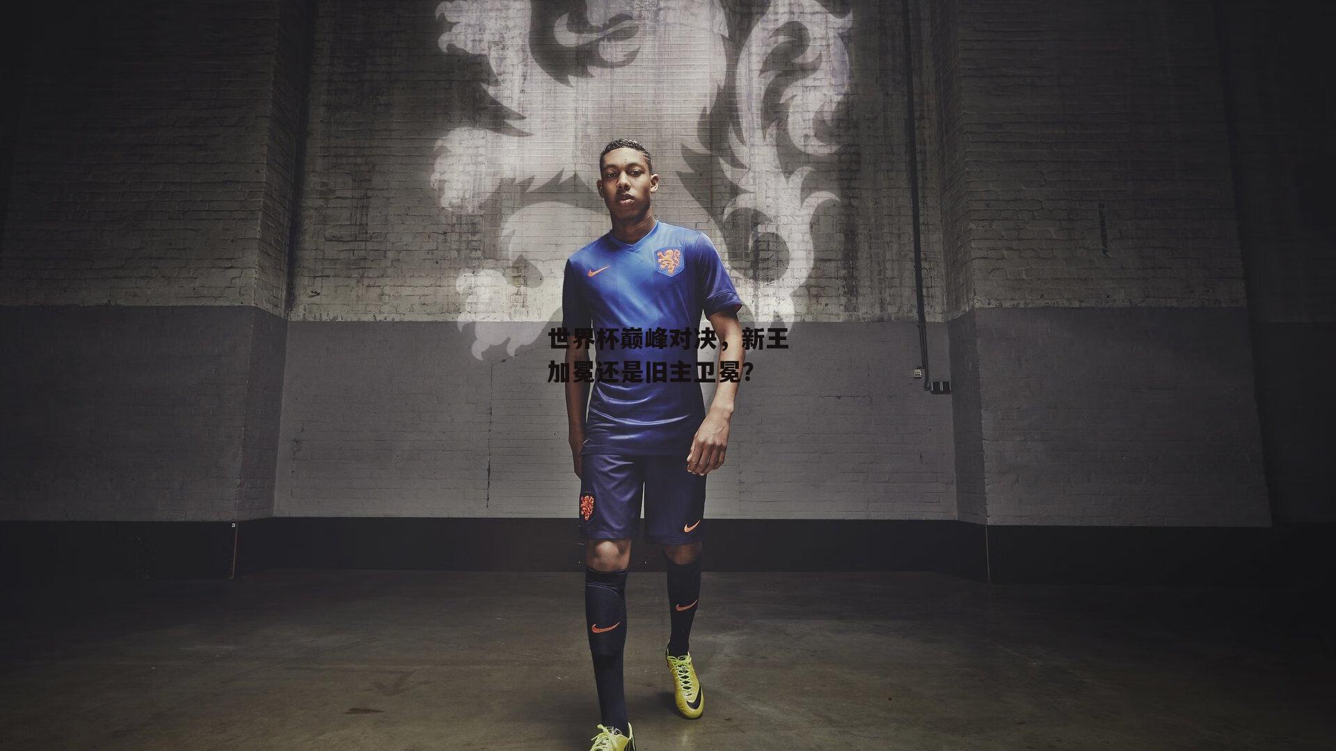 世界杯巅峰对决，新王加冕还是旧主卫冕？